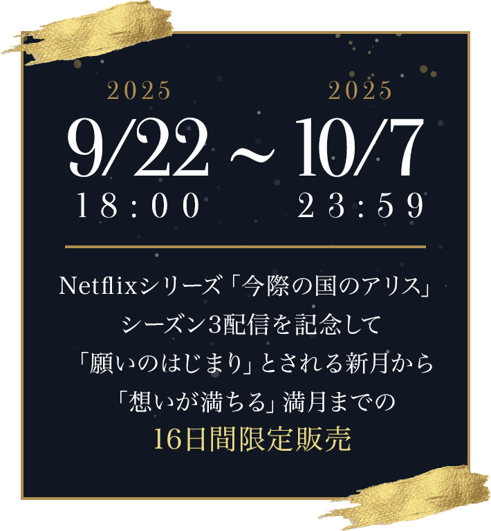 2025 9/22 18:00 2025 10/7 23:59 Netflixシリーズ「今際の国のアリス」シーズン3配信を記念して「願いのはじまり」とされる新月から「想いが満ちる」満月までの16日間限定販売